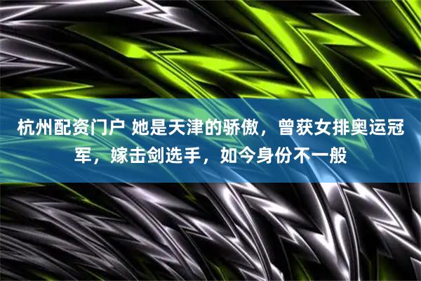 杭州配资门户 她是天津的骄傲，曾获女排奥运冠军，嫁击剑选手，如今身份不一般